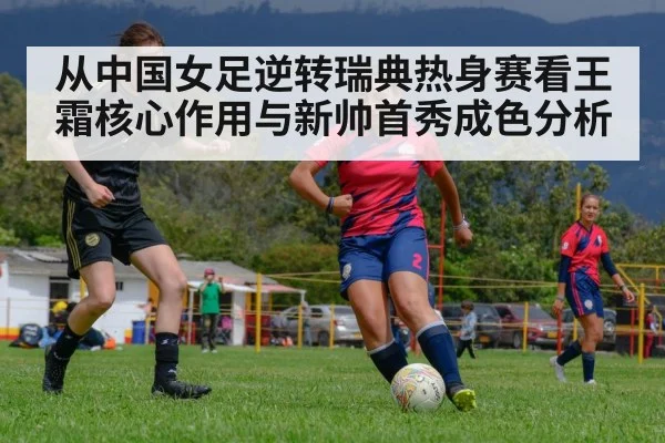从中国女足逆转瑞典热身赛看王霜核心作用与新帅首秀成色分析